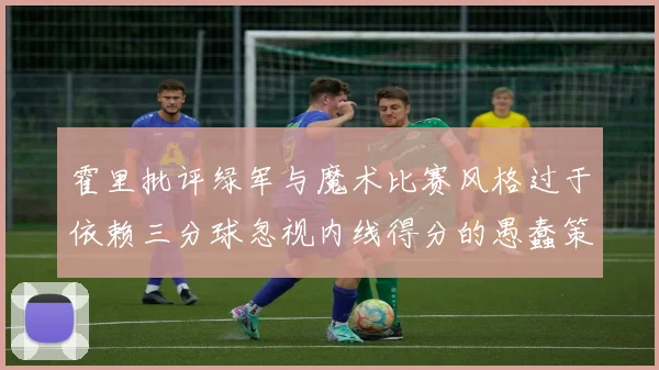 霍里批评绿军与魔术比赛风格过于依赖三分球忽视内线得分的愚蠢策略