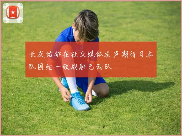 长友佑都在社交媒体发声期待日本队团结一致战胜巴西队