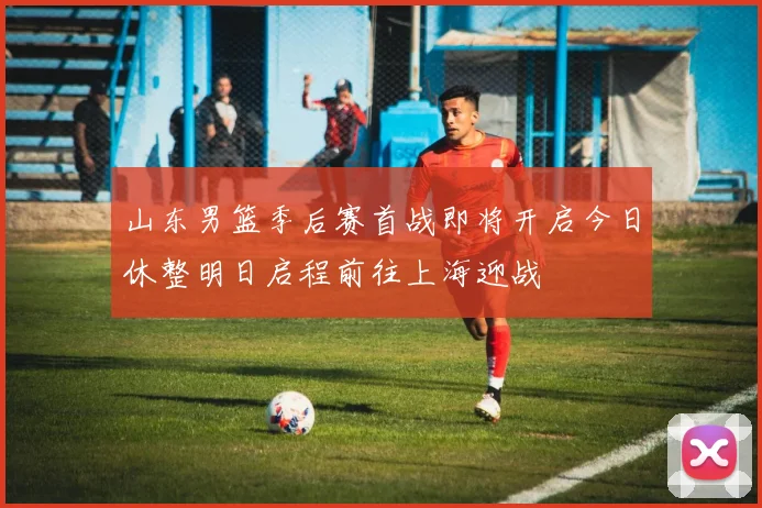 山东男篮季后赛首战即将开启今日休整明日启程前往上海迎战