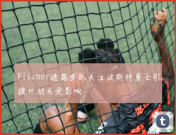 Fischer透露多队关注波斯特勇士引援计划或受影响