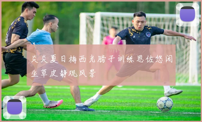 炎炎夏日梅西光膀子训练恩佐悠闲坐草皮静观风景