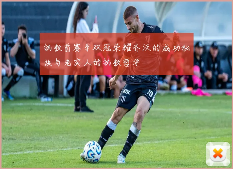 执教首赛季双冠荣耀齐沃的成功秘诀与老实人的执教哲学