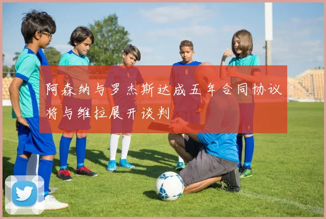 阿森纳与罗杰斯达成五年合同协议将与维拉展开谈判