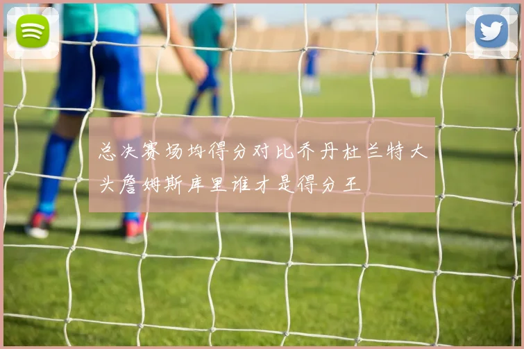 总决赛场均得分对比乔丹杜兰特大头詹姆斯库里谁才是得分王