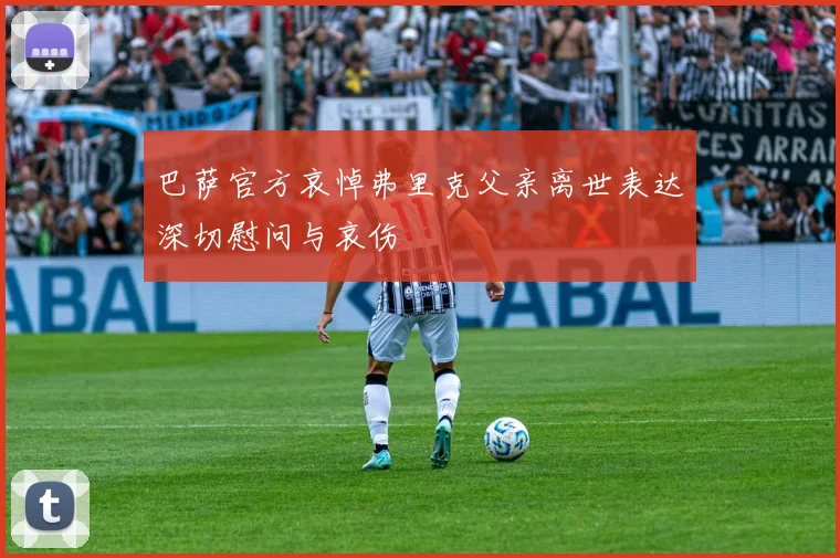 巴萨官方哀悼弗里克父亲离世表达深切慰问与哀伤