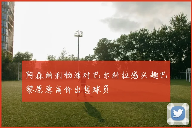 阿森纳利物浦对巴尔科拉感兴趣巴黎愿意高价出售球员