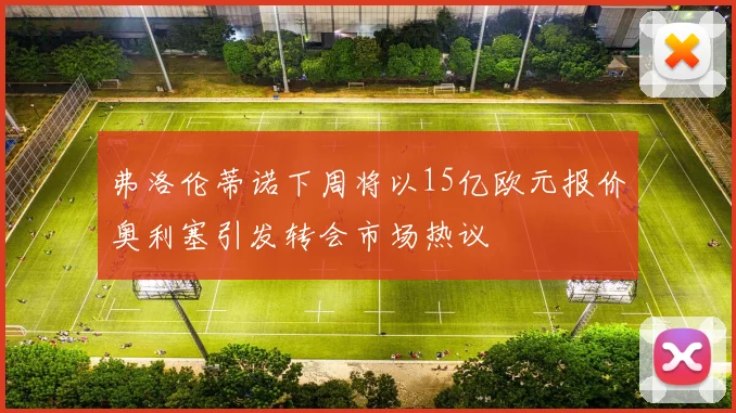 弗洛伦蒂诺下周将以15亿欧元报价奥利塞引发转会市场热议